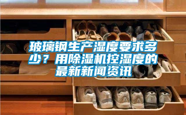玻璃鋼生產(chǎn)濕度要求多少？用除濕機控濕度的最新新聞資訊