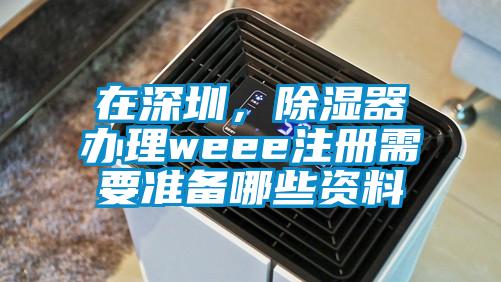 在深圳，除濕器辦理weee注冊(cè)需要準(zhǔn)備哪些資料