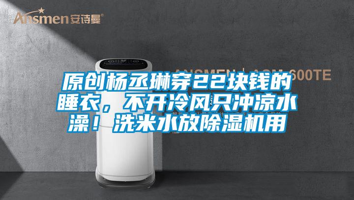 原創(chuàng)楊丞琳穿22塊錢的睡衣，不開冷風只沖涼水澡！洗米水放除濕機用