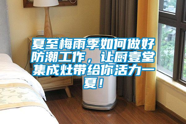 夏至梅雨季如何做好防潮工作，讓廚壹堂集成灶帶給你活力一夏！