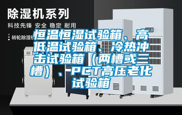 恒溫恒濕試驗(yàn)箱、高低溫試驗(yàn)箱、冷熱沖擊試驗(yàn)箱（兩槽或三槽）、PCT高壓老化試驗(yàn)箱