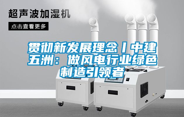 貫徹新發(fā)展理念丨中建五洲：做風電行業(yè)綠色制造引領(lǐng)者