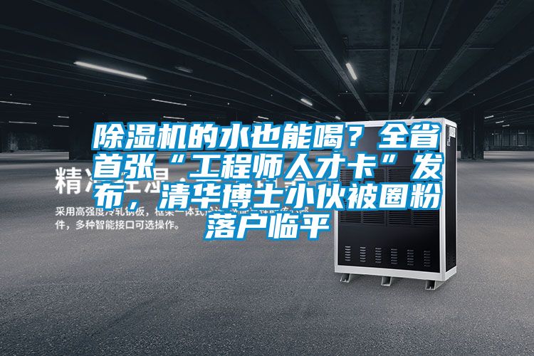 除濕機的水也能喝？全省首張“工程師人才卡”發(fā)布，清華博士小伙被圈粉落戶臨平