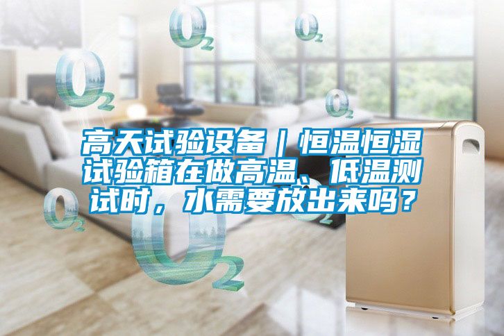 高天試驗(yàn)設(shè)備｜恒溫恒濕試驗(yàn)箱在做高溫、低溫測(cè)試時(shí)，水需要放出來嗎？